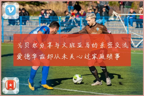 戈贝尔分享与文班亚马的亲密交流爱德华兹却从未关心过家庭琐事