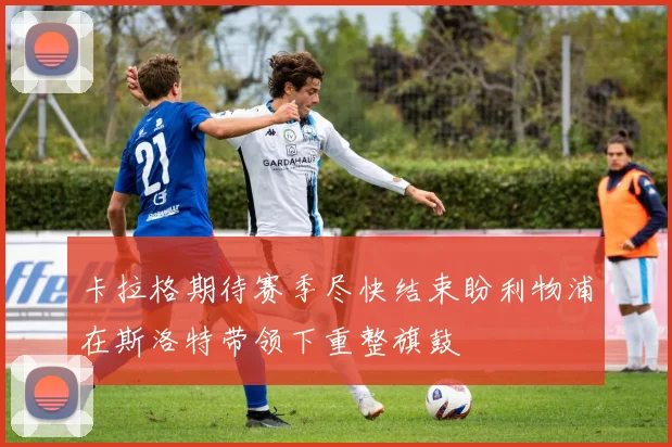 卡拉格期待赛季尽快结束盼利物浦在斯洛特带领下重整旗鼓