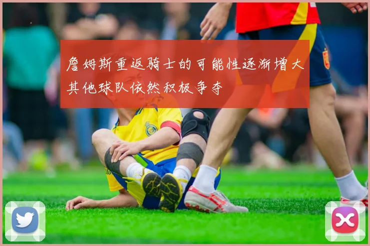 詹姆斯重返骑士的可能性逐渐增大其他球队依然积极争夺