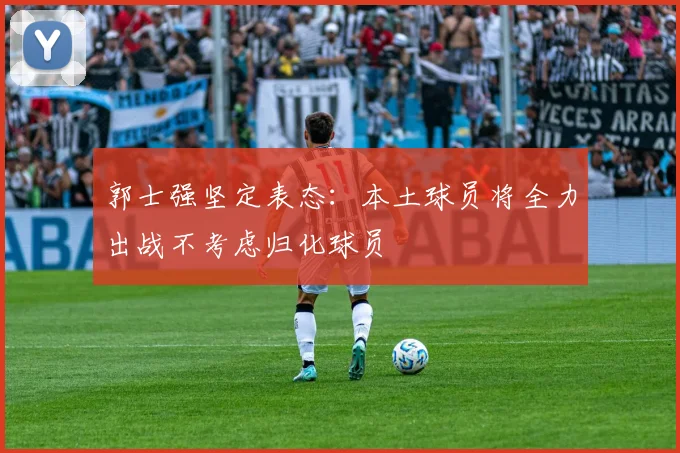 郭士强坚定表态：本土球员将全力出战不考虑归化球员