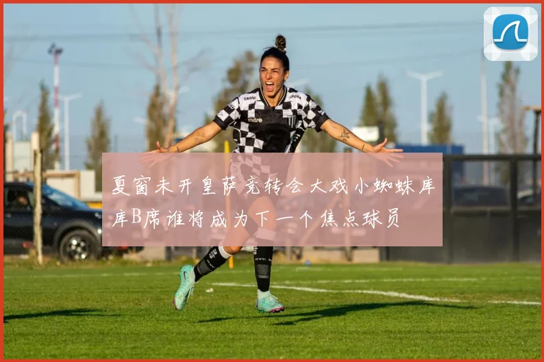 夏窗未开皇萨竞转会大戏小蜘蛛库库B席谁将成为下一个焦点球员