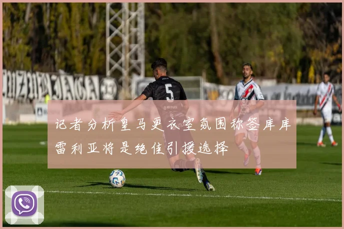 记者分析皇马更衣室氛围称签库库雷利亚将是绝佳引援选择