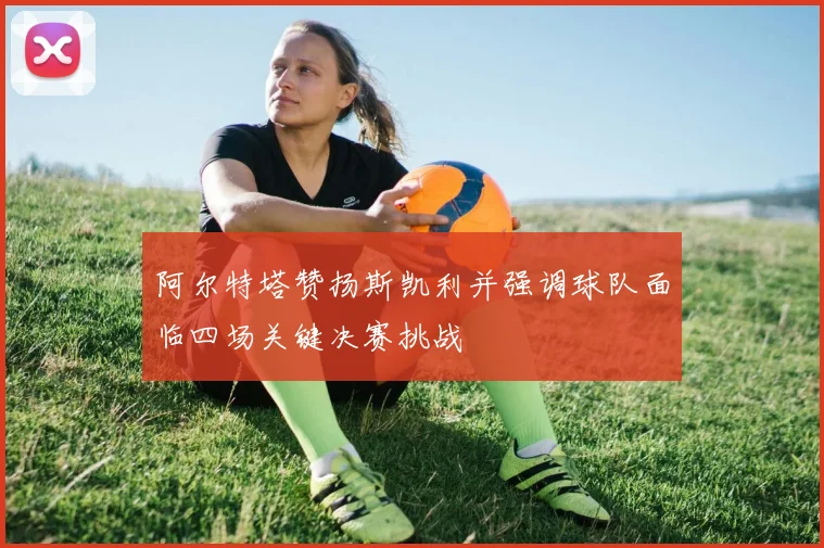 阿尔特塔赞扬斯凯利并强调球队面临四场关键决赛挑战