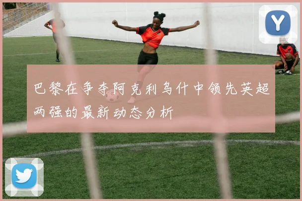 巴黎在争夺阿克利乌什中领先英超两强的最新动态分析