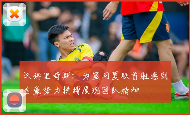 汉姆里奇斯：为篮网夏联首胜感到自豪努力拼搏展现团队精神