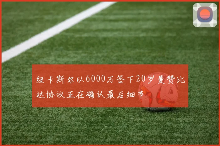 纽卡斯尔以6000万签下20岁曼赞比达协议正在确认最后细节