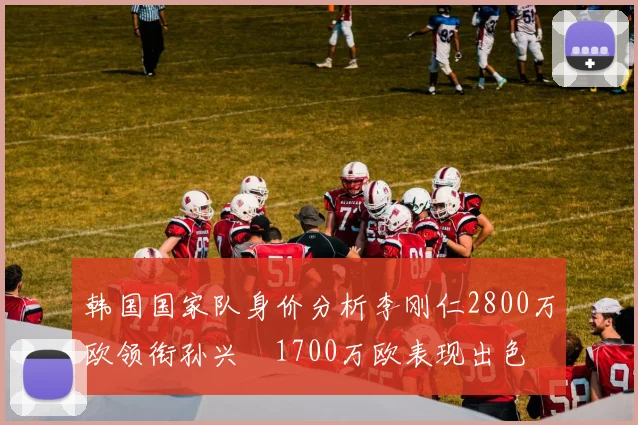 韩国国家队身价分析李刚仁2800万欧领衔孙兴慜1700万欧表现出色