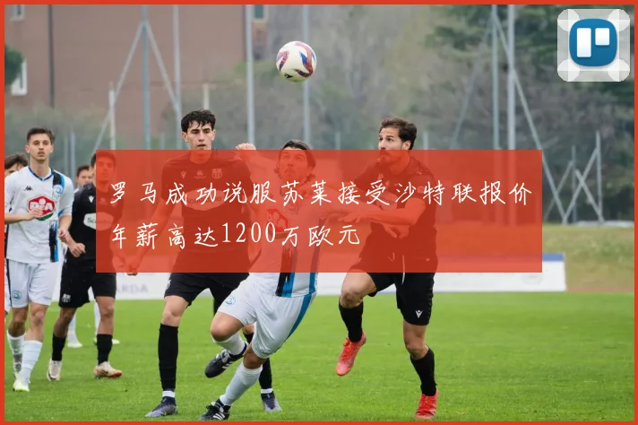 罗马成功说服苏莱接受沙特联报价年薪高达1200万欧元