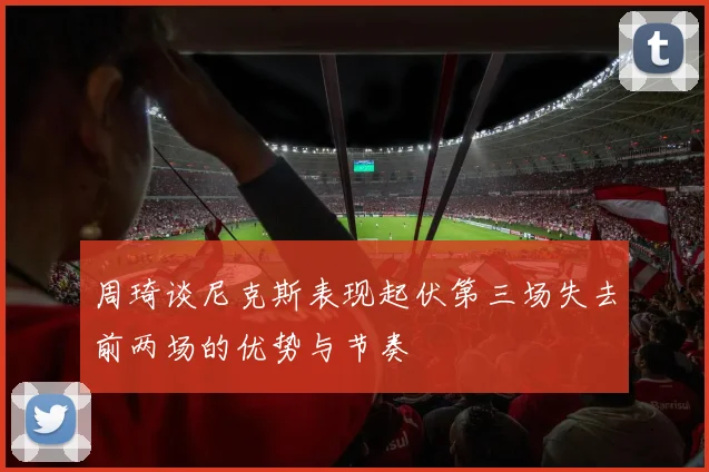 周琦谈尼克斯表现起伏第三场失去前两场的优势与节奏
