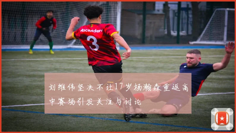刘维伟坚决不让17岁杨瀚森重返高中赛场引发关注与讨论