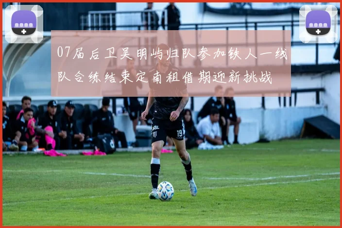 07届后卫吴明屿归队参加铁人一线队合练结束定南租借期迎新挑战
