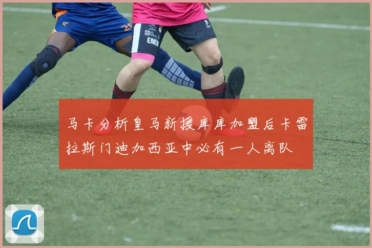马卡分析皇马新援库库加盟后卡雷拉斯门迪加西亚中必有一人离队