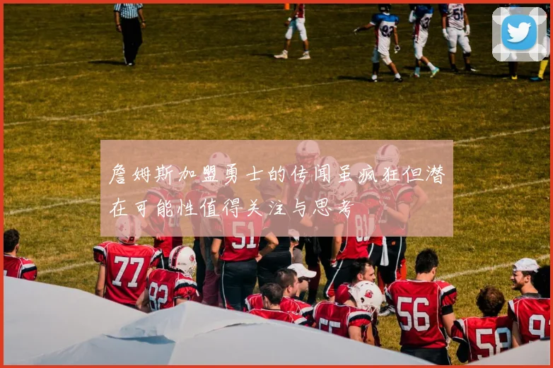 詹姆斯加盟勇士的传闻虽疯狂但潜在可能性值得关注与思考