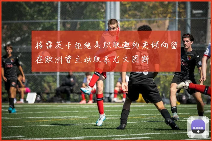 格雷茨卡拒绝美职联邀约更倾向留在欧洲曾主动联系尤文图斯