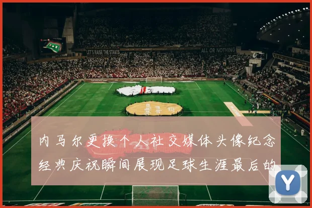 内马尔更换个人社交媒体头像纪念经典庆祝瞬间展现足球生涯最后的辉煌时刻